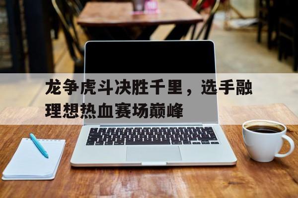 爱体育-龙争虎斗决胜千里，选手融理想热血赛场巅峰